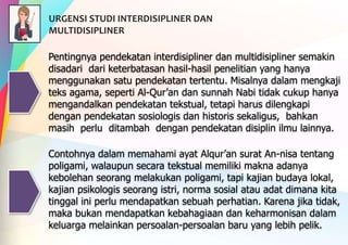 Pentingnya pendekatan interdisipliner dan multidisipliner semakin
disadari dari keterbatasan hasil-hasil penelitian yang hanya
menggunakan satu pendekatan tertentu. Misalnya dalam mengkaji
teks agama, seperti Al-Qur’an dan sunnah Nabi tidak cukup hanya
mengandalkan pendekatan tekstual, tetapi harus dilengkapi
dengan pendekatan sosiologis dan historis sekaligus, bahkan
masih perlu ditambah dengan pendekatan disiplin ilmu lainnya.
Contohnya dalam memahami ayat Alqur’an surat An-nisa tentang
poligami, walaupun secara tekstual memiliki makna adanya
kebolehan seorang melakukan poligami, tapi kajian budaya lokal,
kajian psikologis seorang istri, norma sosial atau adat dimana kita
tinggal ini perlu mendapatkan sebuah perhatian. Karena jika tidak,
maka bukan mendapatkan kebahagiaan dan keharmonisan dalam
keluarga melainkan persoalan-persoalan baru yang lebih pelik.
URGENSI STUDI INTERDISIPLINER DAN
MULTIDISIPLINER
 
