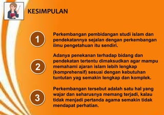 Perkembangan pembidangan studi islam dan
pendekatannya sejalan dengan perkembangan
ilmu pengetahuan itu sendiri.
Adanya penekanan terhadap bidang dan
pendekatan tertentu dimaksudkan agar mampu
memahami ajaran islam lebih lengkap
(komprehensif) sesuai dengan kebutuhan
tuntutan yag semakin lengkap dan komplek.
Perkembangan tersebut adalah satu hal yang
wajar dan seharusnya memang terjadi, kalau
tidak menjadi pertanda agama semakin tidak
mendapat perhatian.
1
2
3
KESIMPULAN
 