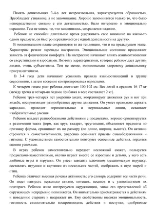Память дошкольника 3-4-х лет непроизвольная, характеризуется образностью.
Преобладает узнавание, а не запоминание. Хорошо запоминается только то, что было
непосредственно связано с его деятельностью, было интересно и эмоционально
окрашено. Тем не менее, то, что запомнилось, сохраняется надолго.
Ребенок не способен длительное время удерживать свое внимание на каком-то
одном предмете, он быстро переключается с одной деятельности на другую.
В эмоциональном плане сохраняются те же тенденции, что и на предыдущем этапе.
Характерны резкие перепады настроения. Эмоциональное состояние продолжает
зависеть от физического комфорта. На настроение начинают влиять взаимоотношения
со сверстниками и взрослыми. Поэтому характеристики, которые ребенок дает другим
людям, очень субъективны. Тем не менее, эмоционально здоровому дошкольнику
присущ оптимизм.
В 3-4 года дети начинают усваивать правила взаимоотношений в группе
сверстников, а затем косвенно контролироваться взрослыми.
К четырем годам рост ребенка достигает 100-102 см. Вес детей в среднем 16-17 кг
(между тремя и четырьмя годами прибавка в весе составляет 2 кг).
Ребенок трех-четырех лет уверенно ходит, координирует движения рук и ног при
ходьбе, воспроизводит разнообразные другие движения. Он умеет правильно держать
карандаш, проводит горизонтальные и вертикальные линии, осваивает
изобразительные умения.
Ребенок владеет разнообразными действиями с предметами, хорошо ориентируется
в различении таких форм, как круг, квадрат, треугольник, объединяет предметы по
признаку формы, сравнивает их по размеру (по длине, ширине, высоте). Он активно
стремится к самостоятельности, уверенно осваивает приемы самообслуживания и
гигиены. С удовольствием самостоятельно повторяет освоенные действия, гордится
своими успехами.
В играх ребенок самостоятельно передает несложный сюжет, пользуется
предметами-заместителями, охотно играет вместе со взрослым и детьми, у него есть
любимые игры и игрушки. Он умеет заводить ключиком механическую игрушку,
составлять игрушки и картинки из нескольких частей, изображать в игре зверей и
птиц.
Ребенка отличает высокая речевая активность; его словарь содержит все части речи.
Он знает наизусть несколько стихов, потешек, песенок и с удовольствием их
повторяет. Ребенок живо интересуется окружающим, запас его представлений об
окружающем непрерывно пополняется. Он внимательно присматривается к действиям
и поведению старших и подражает им. Ему свойственны высокая эмоциональность,
готовность самостоятельно воспроизводить действия и поступки, одобряемые
 