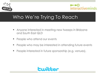 Your Logo here




        Who We’re Trying To Reach

         Anyone interested in meeting new tweeps in Brisbane
          and South East QLD

         People who attend our events

         People who may be interested in attending future events

         People interested in future sponsorship (e.g. venues).
 