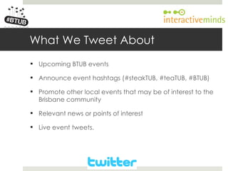 Your Logo here




        What We Tweet About
         Upcoming BTUB events

         Announce event hashtags (#steakTUB, #teaTUB, #BTUB)

         Promote other local events that may be of interest to the
          Brisbane community

         Relevant news or points of interest

         Live event tweets.
 
