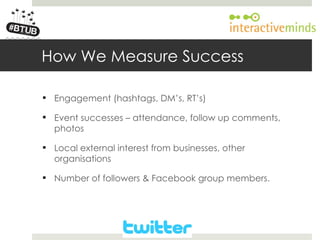 Your Logo here




        How We Measure Success

         Engagement (hashtags, DM’s, RT’s)

         Event successes – attendance, follow up comments,
          photos

         Local external interest from businesses, other
          organisations

         Number of followers & Facebook group members.
 