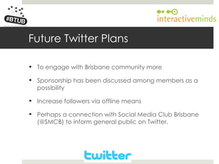Your Logo here




        Future Twitter Plans

         To engage with Brisbane community more

         Sponsorship has been discussed among members as a
          possibility

         Increase followers via offline means

         Perhaps a connection with Social Media Club Brisbane
          (@SMCB) to inform general public on Twitter.
 