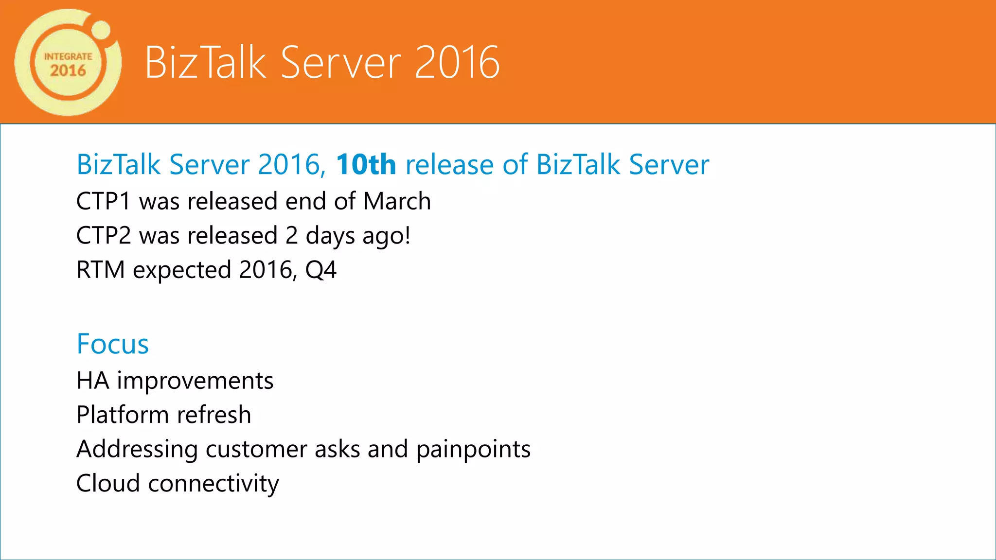 BizTalk Server 2016, 10th release of BizTalk Server
CTP1 was released end of March
CTP2 was released 2 days ago!
RTM expected 2016, Q4
Focus
HA improvements
Platform refresh
Addressing customer asks and painpoints
Cloud connectivity
BizTalk Server 2016
 