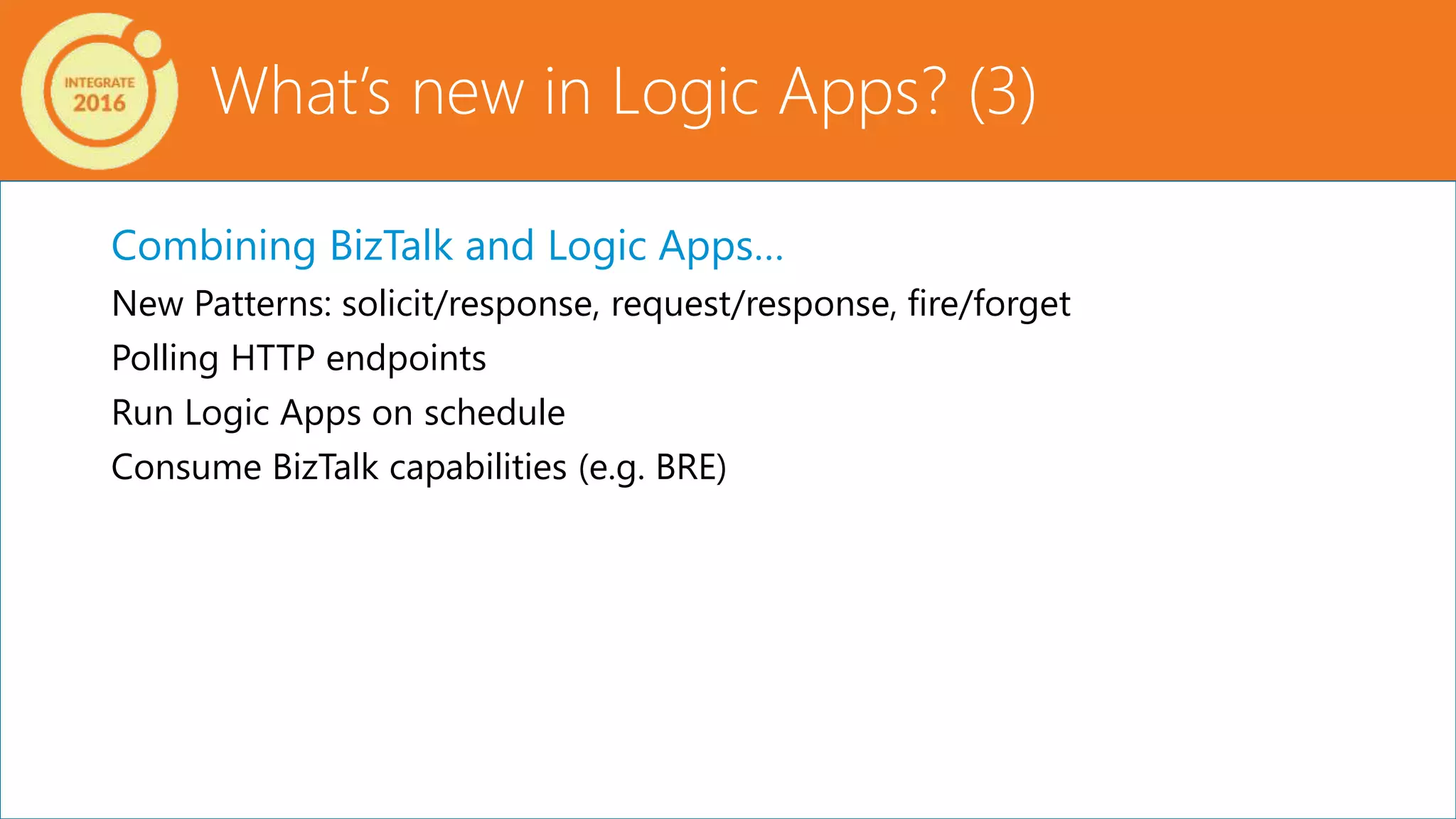 Combining BizTalk and Logic Apps…
New Patterns: solicit/response, request/response, fire/forget
Polling HTTP endpoints
Run Logic Apps on schedule
Consume BizTalk capabilities (e.g. BRE)
What’s new in Logic Apps? (3)
 