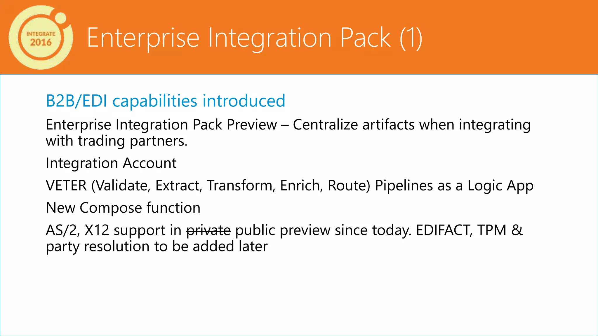 B2B/EDI capabilities introduced
Enterprise Integration Pack Preview – Centralize artifacts when integrating
with trading partners.
Integration Account
VETER (Validate, Extract, Transform, Enrich, Route) Pipelines as a Logic App
New Compose function
AS/2, X12 support in private public preview since today. EDIFACT, TPM &
party resolution to be added later
Enterprise Integration Pack (1)
 