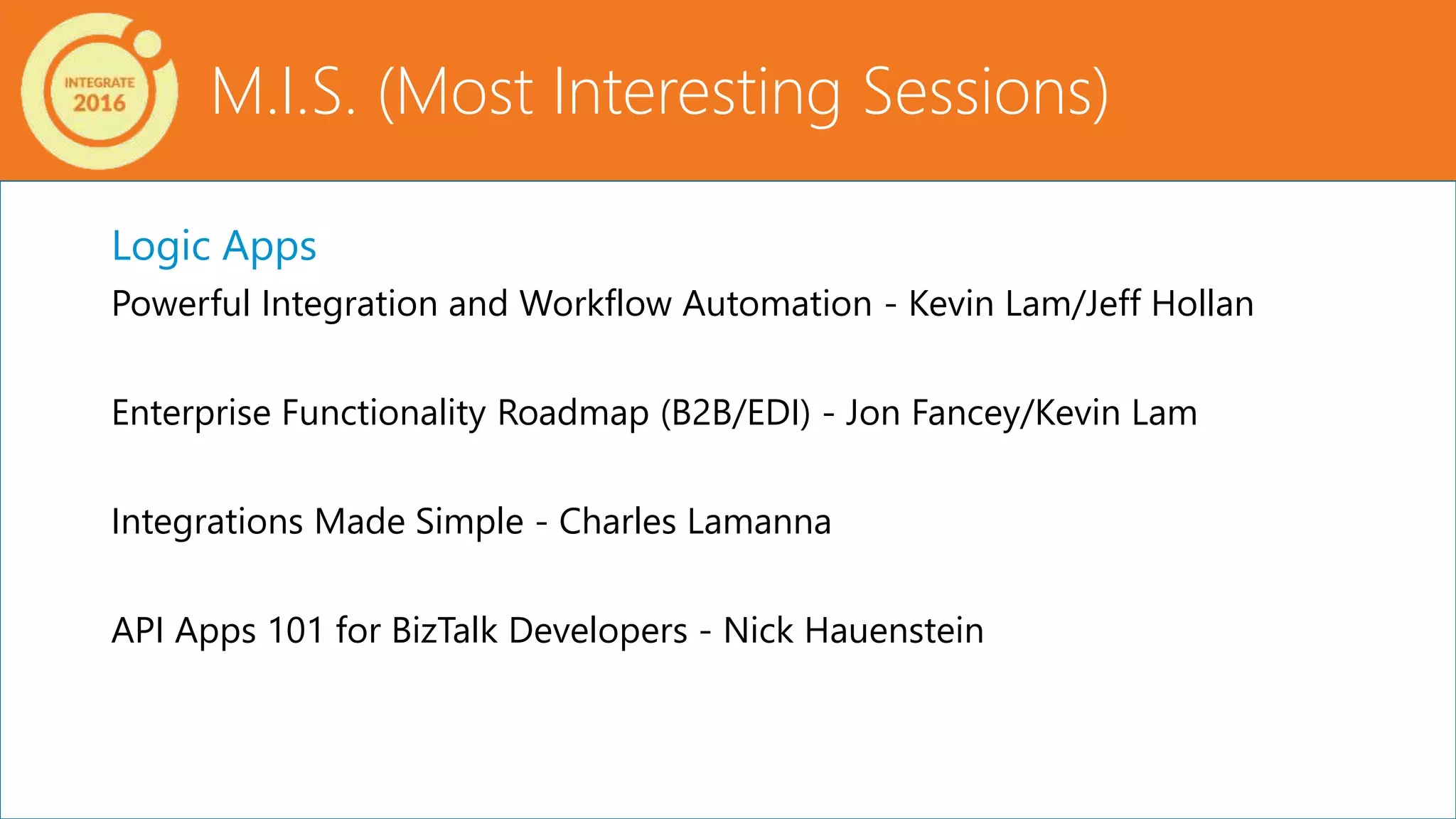 M.I.S. (Most Interesting Sessions)
Logic Apps
Powerful Integration and Workflow Automation - Kevin Lam/Jeff Hollan
Enterprise Functionality Roadmap (B2B/EDI) - Jon Fancey/Kevin Lam
Integrations Made Simple - Charles Lamanna
API Apps 101 for BizTalk Developers - Nick Hauenstein
 