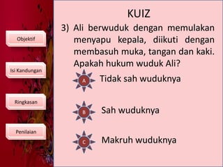 KUIZ3) Ali berwuduk dengan memulakan menyapu kepala, diikuti dengan membasuh muka, tangan dan kaki. Apakah hukum wuduk Ali?ObjektifIsi KandunganATidak sah wuduknyaRingkasanBSah wuduknyaPenilaianCMakruh wuduknya