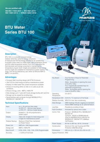 Description
BTU 100 L is a versatile compact energy
totalizer extremely useful for energy conversion.
It measures the thermal energy required for air conditioning.
It accepts a ow meter for chilled water, inlet temperature sensor
and the outlet temperature sensor. From this it calculates the
thermal power and energy consumed in maintaining the
temperature at given level. 9 digits are available for total energy
and four digits are available for instantaneous power reading. The
engg. Unit can be selected by user, either as KW and KWH or
MBTU / Hr and BTU.
BTU Meter
Series BTU 100
We are certified with
ISO/IEC 17025:2017 | ISO 9001:2015
ISO 14001:2015 | OHSAS 45001:2018
Technical Specications
Key Board : Four Number of Keys for Parameter
Programming
(Note : Accessible on opening the cover
of the BTU-100L)
Four magnetically operated keys for
parameter programming
(Note : Accessible without opening the
cover of the BTU-100L)
0
Operating : 0 to 50 C
Temperature
0
Temperature Drift : 0.015 % / C maximum of Full Scale
Relative Humidity : 90% R.H.max. Non condensing
Data Storage : 4900 readings (Hourly Logging) as standard
feature 9800 readings as an optional feature
Log View : Possible by scrolling of keys
Fault Condition : Indicated by various error codes
Comm. Port : Protocol - MODBUS RTU./ MODBUS IP /
BACNET IP
Comport - RS232 or RS485(default).
(Only for MODBUS RTU) LAN Port for
MODBUS IP / BACNET IP (100Mbps,
Half Duplex)
Power Supply : 85 Vac to 265 Vac, 50 Hz, Universal
Construction : Aluminum Die cast housing with IP65
Protection (Wall Mounting)
Dimensions : 220 mm (L) x 120 mm (H) x 90 mm (D)
Ingress Protection : IP65
Advantages
Ÿ Compact Wall mounting design with IP 65 Enclosure
Ÿ 16x2 LCD for total energy as well as instantaneous power
Ÿ Display of chilled water ow, power temperature available
Ÿ Choice of mounting either on inlet or on outlet as per site
conditions
Ÿ Choice of Engg. Units : MBTU / KWhr/TR
Ÿ Data storage up to 1 year with hourly storage facility with real time
Ÿ Storage can be viewed by scrolling keys
Ÿ Serial Interface with computer through MODBUS RTU /
MODBUS IP / BACNET IP
Input : a) 4 - 20 mA from ow meter
b) RTD, PT - 100 from Inlet Sensor
c) RTD, PT - 100 from Outlet Sensor
Output : Isolated 4 - 20 mA proportional to
power output
Display : 16x2 LCD, 9 digits for total energy and
5 digits for instantaneous power
Totalizer Backup : Backup of Total Flow maintained
on Power Failure
Power Unit : MBTU/hr / KW Programmable
Energy Unit : MBTU / KWhr/TR
Zero Cut-off : 0.2%, 0.5%, 1.0%, 1.5%, 2.0% Programmable
Accuracy : ± 0.25% of Full Scale
 