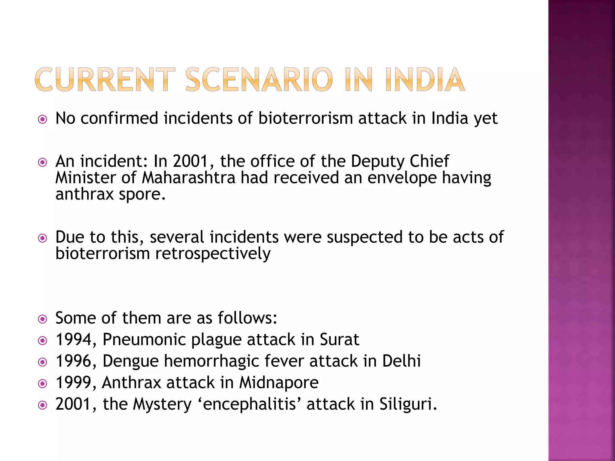  No confirmed incidents of bioterrorism attack in India yet
 An incident: In 2001, the office of the Deputy Chief
Minister of Maharashtra had received an envelope having
anthrax spore.
 Due to this, several incidents were suspected to be acts of
bioterrorism retrospectively
 Some of them are as follows:
 1994, Pneumonic plague attack in Surat
 1996, Dengue hemorrhagic fever attack in Delhi
 1999, Anthrax attack in Midnapore
 2001, the Mystery ‘encephalitis’ attack in Siliguri.
 
