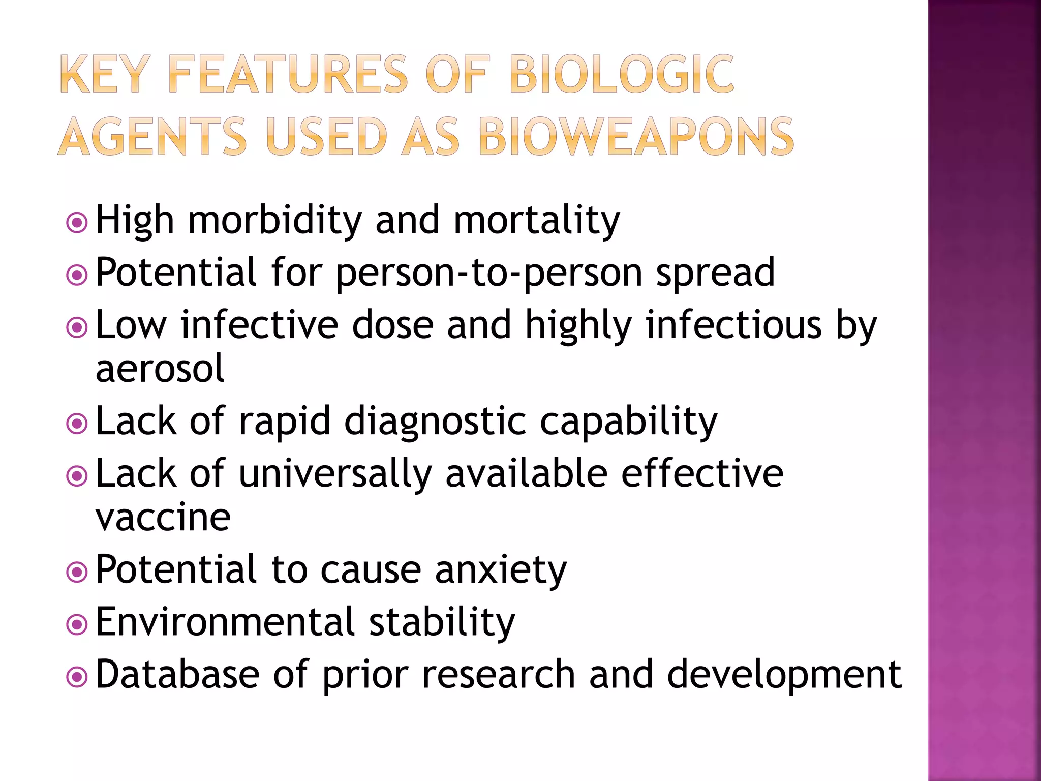  High morbidity and mortality
 Potential for person-to-person spread
 Low infective dose and highly infectious by
aerosol
 Lack of rapid diagnostic capability
 Lack of universally available effective
vaccine
 Potential to cause anxiety
 Environmental stability
 Database of prior research and development
 