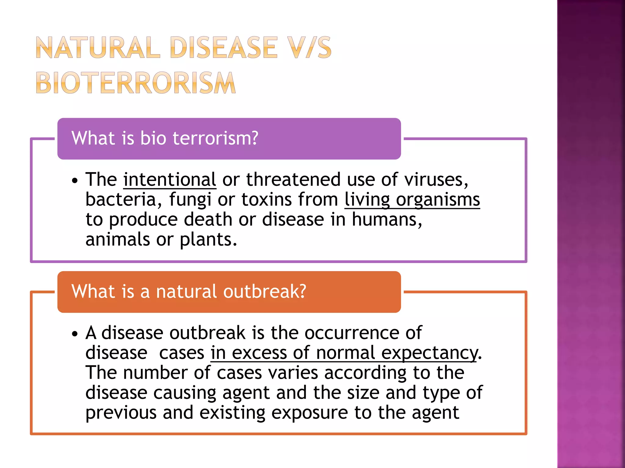 • The intentional or threatened use of viruses,
bacteria, fungi or toxins from living organisms
to produce death or disease in humans,
animals or plants.
What is bio terrorism?
• A disease outbreak is the occurrence of
disease cases in excess of normal expectancy.
The number of cases varies according to the
disease causing agent and the size and type of
previous and existing exposure to the agent
What is a natural outbreak?
 