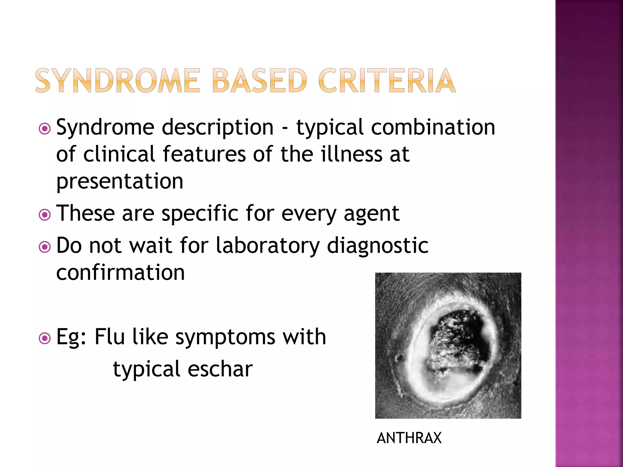  Syndrome description - typical combination
of clinical features of the illness at
presentation
 These are specific for every agent
 Do not wait for laboratory diagnostic
confirmation
 Eg: Flu like symptoms with
typical eschar
ANTHRAX
 