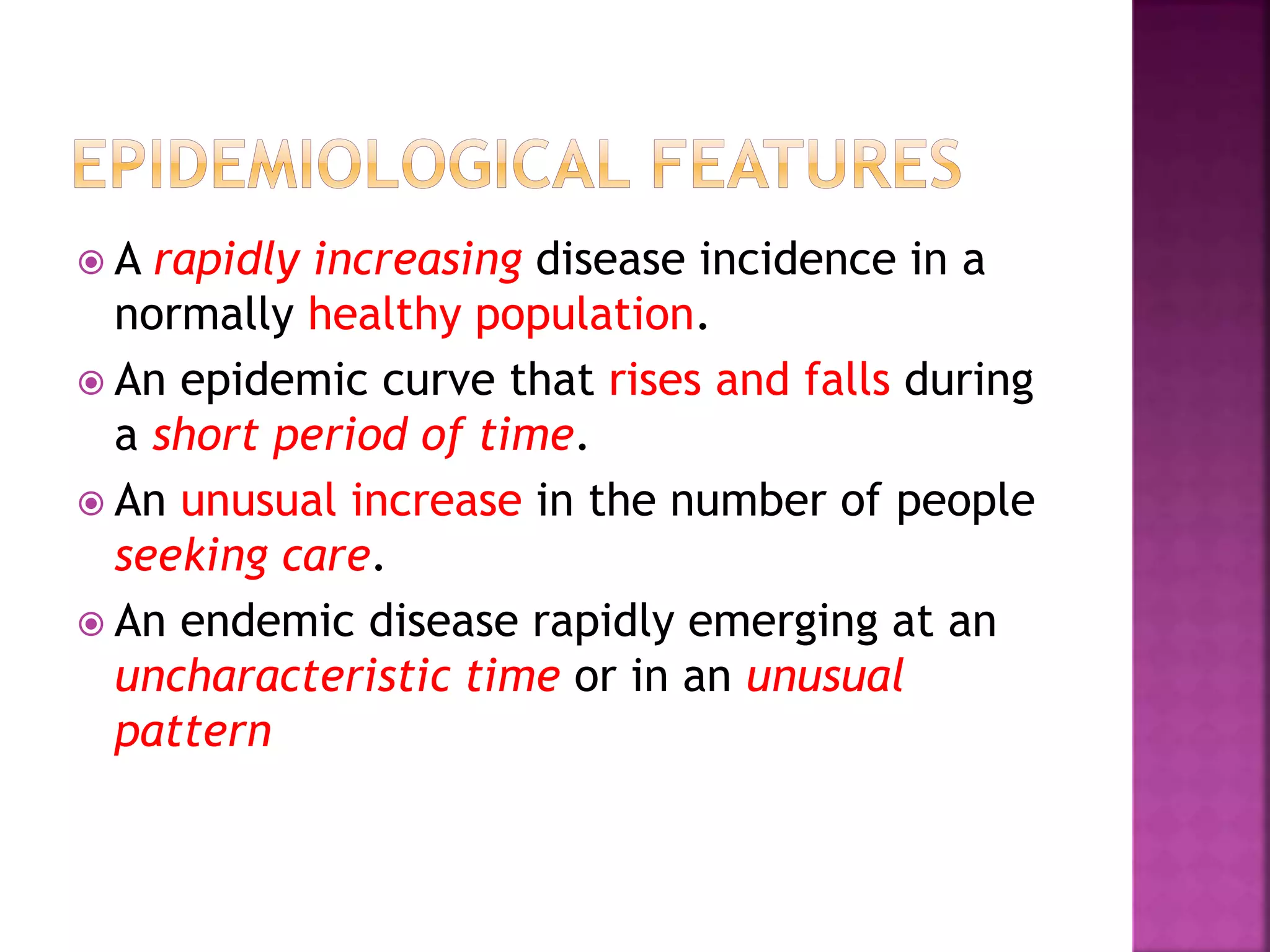  A rapidly increasing disease incidence in a
normally healthy population.
 An epidemic curve that rises and falls during
a short period of time.
 An unusual increase in the number of people
seeking care.
 An endemic disease rapidly emerging at an
uncharacteristic time or in an unusual
pattern
 