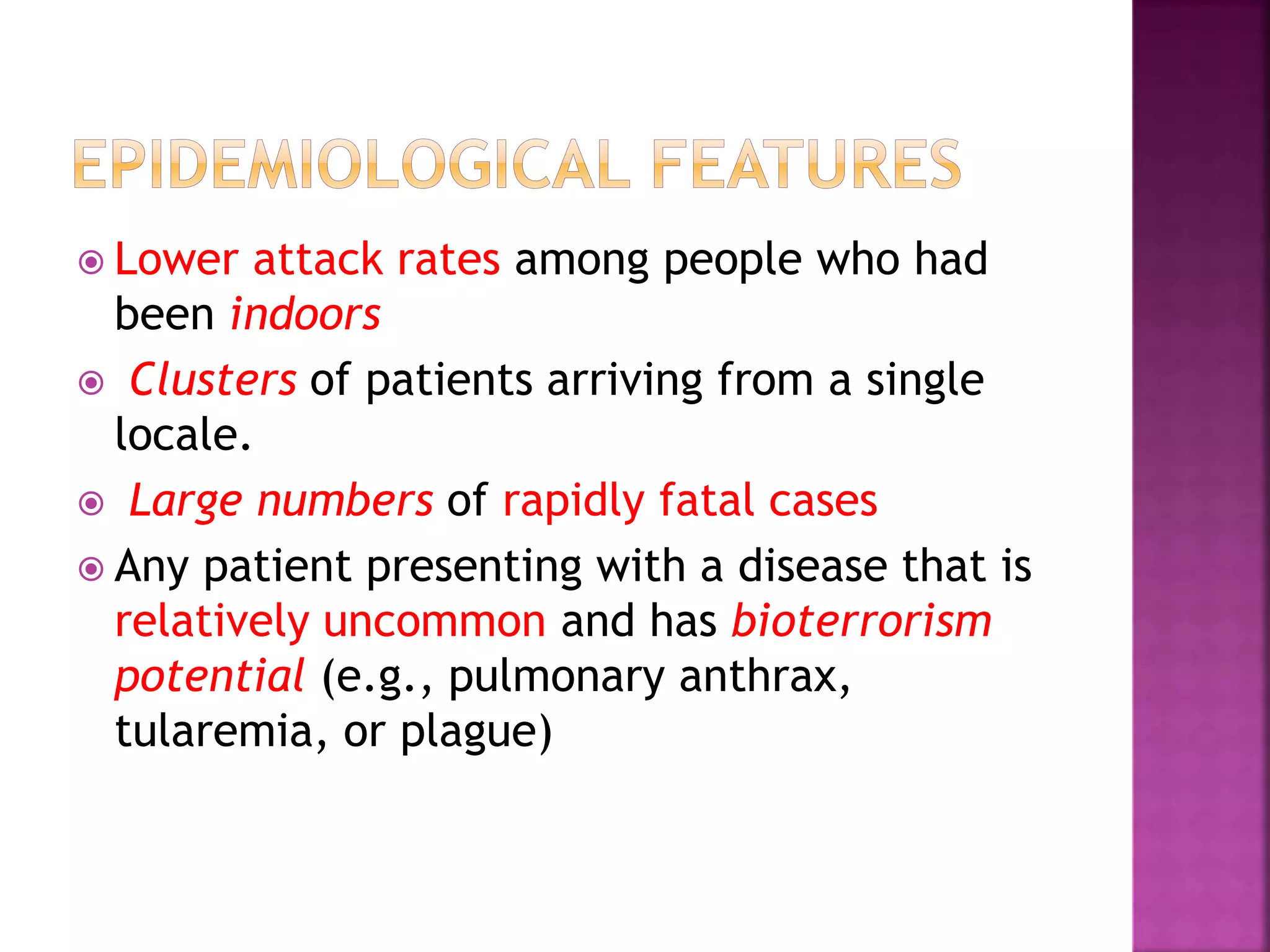  Lower attack rates among people who had
been indoors
 Clusters of patients arriving from a single
locale.
 Large numbers of rapidly fatal cases
 Any patient presenting with a disease that is
relatively uncommon and has bioterrorism
potential (e.g., pulmonary anthrax,
tularemia, or plague)
 