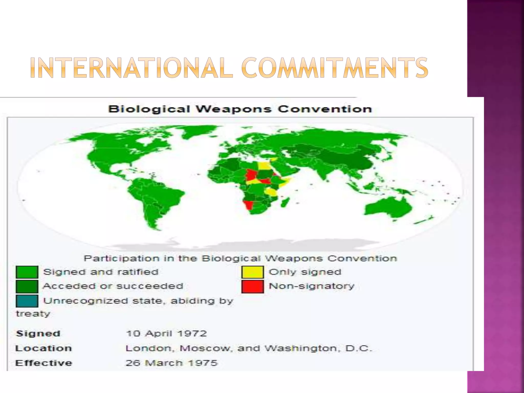 Biological Weapons Convention (BWC)
or Biological and Toxin Weapons
Convention (BTWC) in 1972
 The Convention on the Prohibition of the
Development, Production and Stockpiling
of Bacteriological (Biological) and Toxin
Weapons and on their Destruction
 The first multilateral disarmament treaty
banning the production of an entire category
of weapons
 