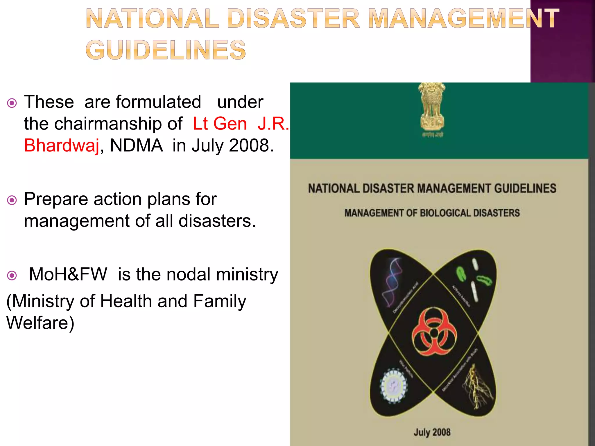  These are formulated under
the chairmanship of Lt Gen J.R.
Bhardwaj, NDMA in July 2008.
 Prepare action plans for
management of all disasters.
 MoH&FW is the nodal ministry
(Ministry of Health and Family
Welfare)
 