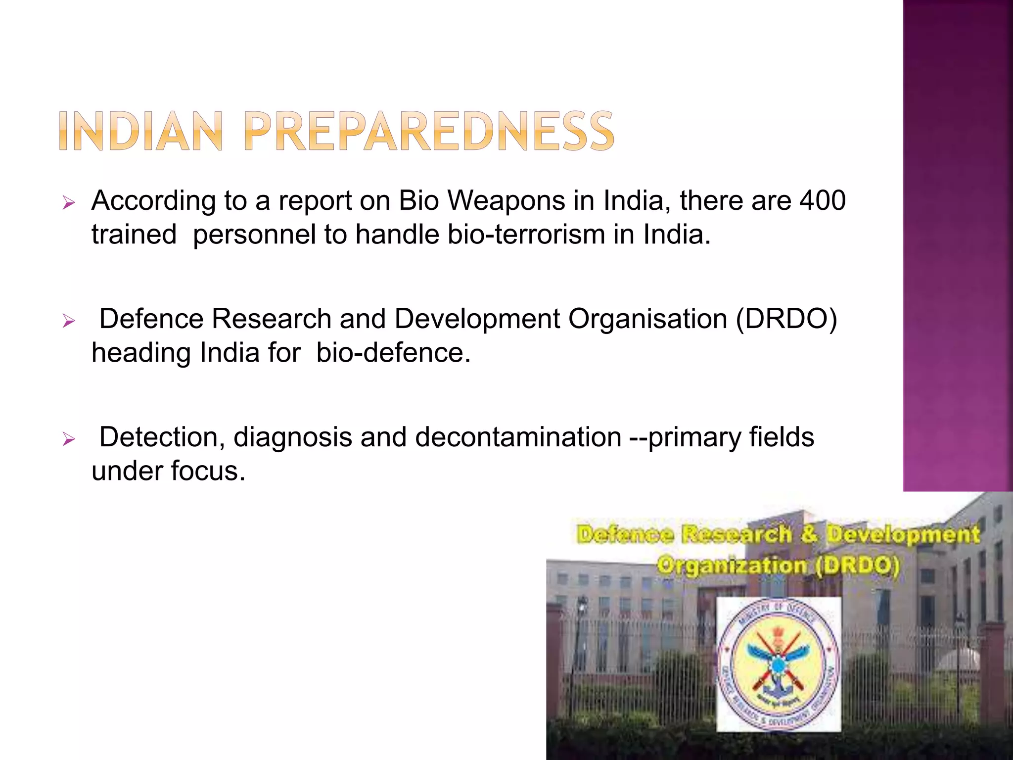  According to a report on Bio Weapons in India, there are 400
trained personnel to handle bio-terrorism in India.
 Defence Research and Development Organisation (DRDO)
heading India for bio-defence.
 Detection, diagnosis and decontamination --primary fields
under focus.
 