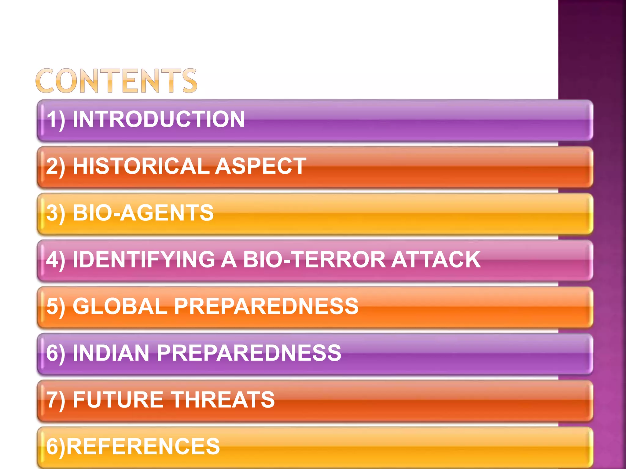 1) INTRODUCTION
2) HISTORICAL ASPECT
3) BIO-AGENTS
4) IDENTIFYING A BIO-TERROR ATTACK
5) GLOBAL PREPAREDNESS
6) INDIAN PREPAREDNESS
7) FUTURE THREATS
6)REFERENCES
 