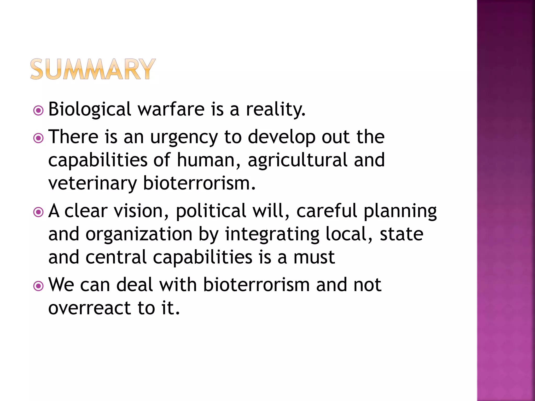  Biological warfare is a reality.
 There is an urgency to develop out the
capabilities of human, agricultural and
veterinary bioterrorism.
 A clear vision, political will, careful planning
and organization by integrating local, state
and central capabilities is a must
 We can deal with bioterrorism and not
overreact to it.
 