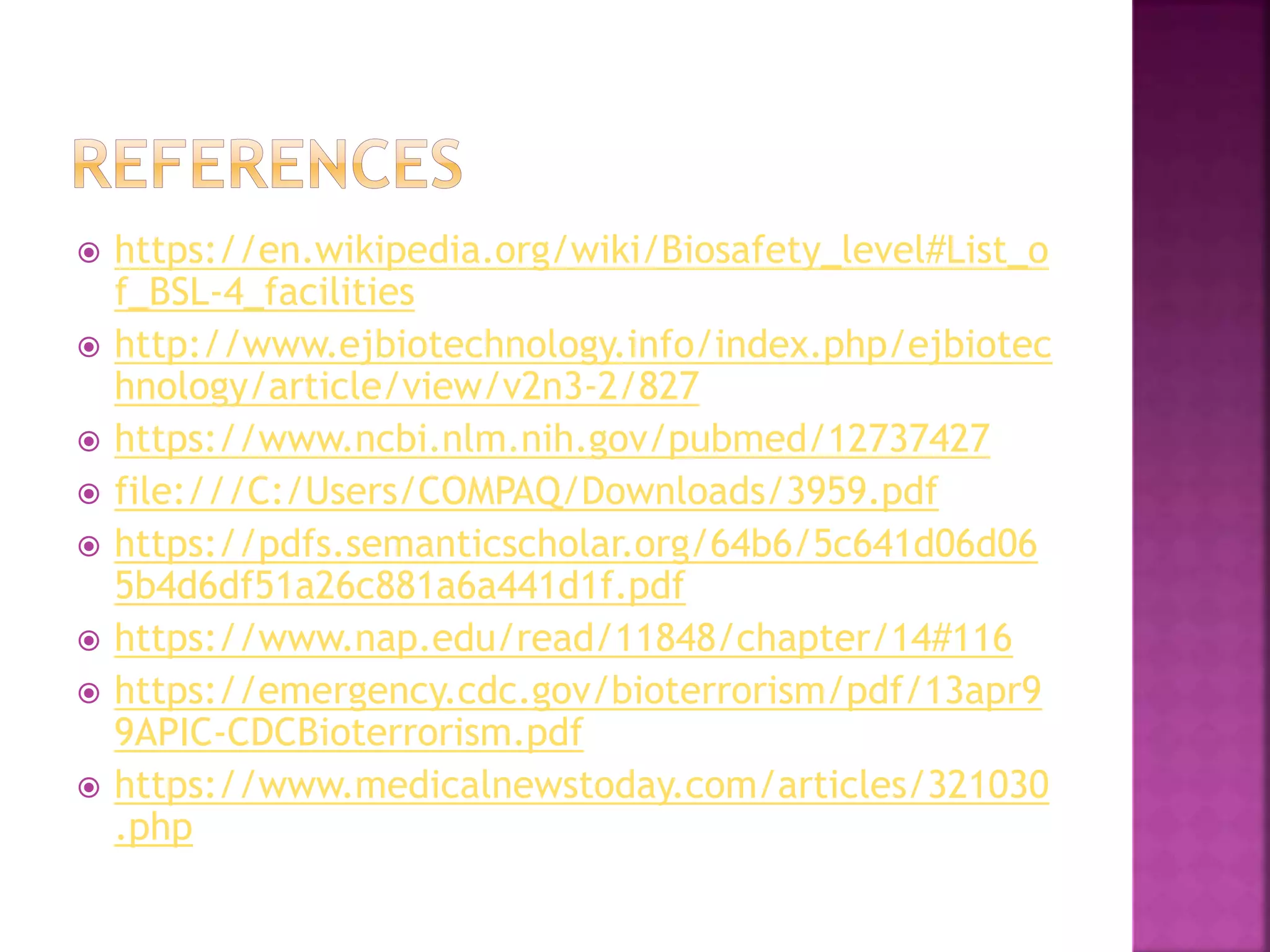  https://en.wikipedia.org/wiki/Biosafety_level#List_o
f_BSL-4_facilities
 http://www.ejbiotechnology.info/index.php/ejbiotec
hnology/article/view/v2n3-2/827
 https://www.ncbi.nlm.nih.gov/pubmed/12737427
 file:///C:/Users/COMPAQ/Downloads/3959.pdf
 https://pdfs.semanticscholar.org/64b6/5c641d06d06
5b4d6df51a26c881a6a441d1f.pdf
 https://www.nap.edu/read/11848/chapter/14#116
 https://emergency.cdc.gov/bioterrorism/pdf/13apr9
9APIC-CDCBioterrorism.pdf
 https://www.medicalnewstoday.com/articles/321030
.php
 