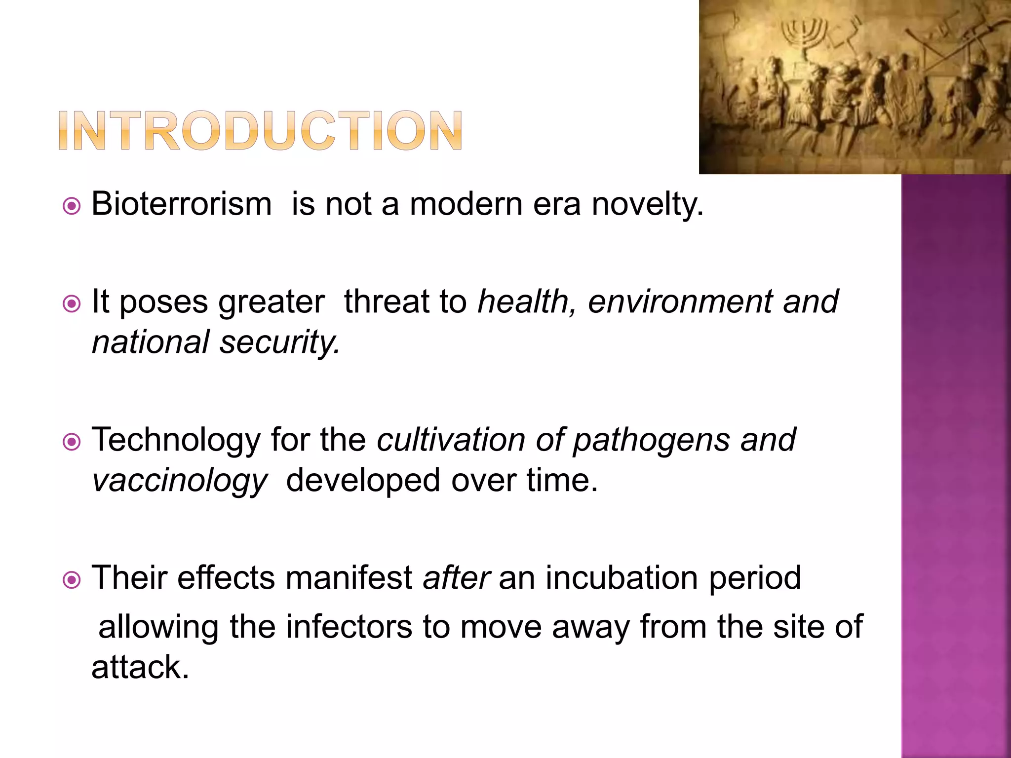  Bioterrorism is not a modern era novelty.
 It poses greater threat to health, environment and
national security.
 Technology for the cultivation of pathogens and
vaccinology developed over time.
 Their effects manifest after an incubation period
allowing the infectors to move away from the site of
attack.
 