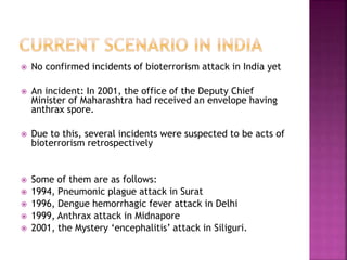  No confirmed incidents of bioterrorism attack in India yet
 An incident: In 2001, the office of the Deputy Chief
Minister of Maharashtra had received an envelope having
anthrax spore.
 Due to this, several incidents were suspected to be acts of
bioterrorism retrospectively
 Some of them are as follows:
 1994, Pneumonic plague attack in Surat
 1996, Dengue hemorrhagic fever attack in Delhi
 1999, Anthrax attack in Midnapore
 2001, the Mystery ‘encephalitis’ attack in Siliguri.
 