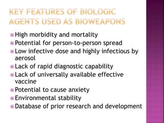  High morbidity and mortality
 Potential for person-to-person spread
 Low infective dose and highly infectious by
aerosol
 Lack of rapid diagnostic capability
 Lack of universally available effective
vaccine
 Potential to cause anxiety
 Environmental stability
 Database of prior research and development
 