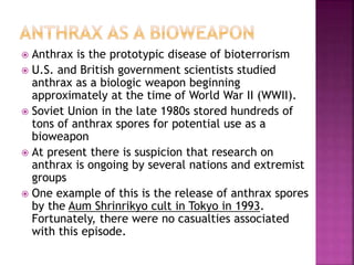  Anthrax is the prototypic disease of bioterrorism
 U.S. and British government scientists studied
anthrax as a biologic weapon beginning
approximately at the time of World War II (WWII).
 Soviet Union in the late 1980s stored hundreds of
tons of anthrax spores for potential use as a
bioweapon
 At present there is suspicion that research on
anthrax is ongoing by several nations and extremist
groups
 One example of this is the release of anthrax spores
by the Aum Shrinrikyo cult in Tokyo in 1993.
Fortunately, there were no casualties associated
with this episode.
 