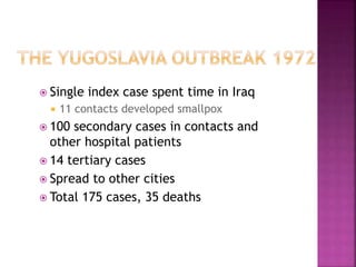  Single index case spent time in Iraq
 11 contacts developed smallpox
 100 secondary cases in contacts and
other hospital patients
 14 tertiary cases
 Spread to other cities
 Total 175 cases, 35 deaths
 