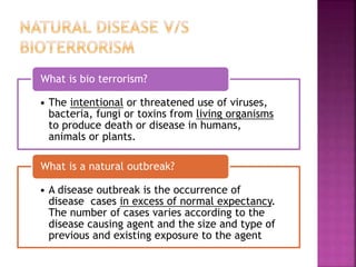 • The intentional or threatened use of viruses,
bacteria, fungi or toxins from living organisms
to produce death or disease in humans,
animals or plants.
What is bio terrorism?
• A disease outbreak is the occurrence of
disease cases in excess of normal expectancy.
The number of cases varies according to the
disease causing agent and the size and type of
previous and existing exposure to the agent
What is a natural outbreak?
 