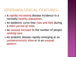  A rapidly increasing disease incidence in a
normally healthy population.
 An epidemic curve that rises and falls during
a short period of time.
 An unusual increase in the number of people
seeking care.
 An endemic disease rapidly emerging at an
uncharacteristic time or in an unusual
pattern
 