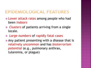  Lower attack rates among people who had
been indoors
 Clusters of patients arriving from a single
locale.
 Large numbers of rapidly fatal cases
 Any patient presenting with a disease that is
relatively uncommon and has bioterrorism
potential (e.g., pulmonary anthrax,
tularemia, or plague)
 