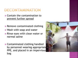  Contain the contamination to
prevent further spread
 Remove contaminated clothing
 Wash with soap and water
 Rinse eyes with clean water or
normal saline
 Contaminated clothing handled
by personnel wearing appropriate
PPE, and placed in an impervious
bag
 