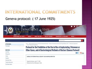 Geneva protocol: ( 17 June 1925)
The Protocol for the Prohibition of the Use in
War of Asphyxiating, Poisonous or other
Gases, and of Bacteriological Methods of
Warfare, usually called the Geneva
Protocol, is a treaty prohibiting the use
of chemical and biological weapons in
international armed conflicts.
 