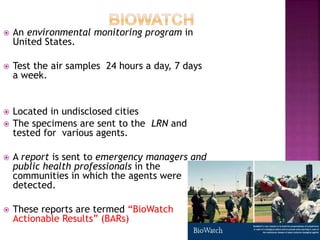  An environmental monitoring program in
United States.
 Test the air samples 24 hours a day, 7 days
a week.
 Located in undisclosed cities
 The specimens are sent to the LRN and
tested for various agents.
 A report is sent to emergency managers and
public health professionals in the
communities in which the agents were
detected.
 These reports are termed “BioWatch
Actionable Results” (BARs)
 