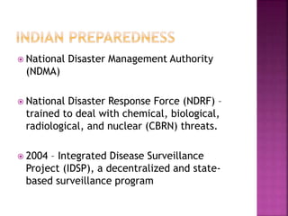  National Disaster Management Authority
(NDMA)
 National Disaster Response Force (NDRF) –
trained to deal with chemical, biological,
radiological, and nuclear (CBRN) threats.
 2004 – Integrated Disease Surveillance
Project (IDSP), a decentralized and state-
based surveillance program
 