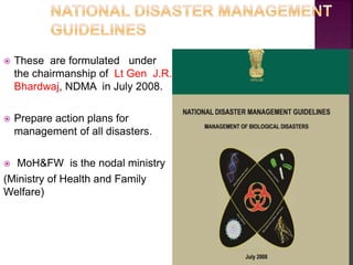  These are formulated under
the chairmanship of Lt Gen J.R.
Bhardwaj, NDMA in July 2008.
 Prepare action plans for
management of all disasters.
 MoH&FW is the nodal ministry
(Ministry of Health and Family
Welfare)
 