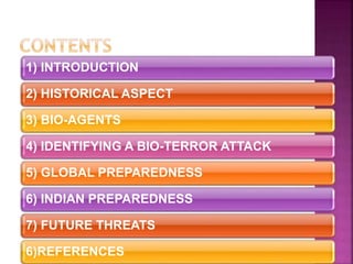 1) INTRODUCTION
2) HISTORICAL ASPECT
3) BIO-AGENTS
4) IDENTIFYING A BIO-TERROR ATTACK
5) GLOBAL PREPAREDNESS
6) INDIAN PREPAREDNESS
7) FUTURE THREATS
6)REFERENCES
 