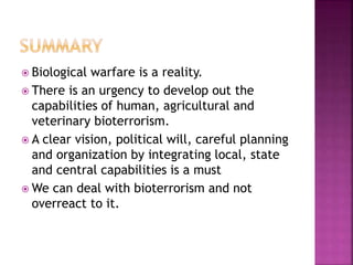  Biological warfare is a reality.
 There is an urgency to develop out the
capabilities of human, agricultural and
veterinary bioterrorism.
 A clear vision, political will, careful planning
and organization by integrating local, state
and central capabilities is a must
 We can deal with bioterrorism and not
overreact to it.
 