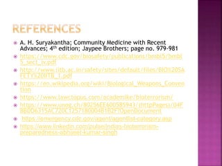  A. H. Suryakantha; Community Medicine with Recent
Advances; 4th edition; Jaypee Brothers; page no. 979-981
 https://www.cdc.gov/biosafety/publications/bmbl5/bmbl
5_sect_iv.pdf
 http://www.iitb.ac.in/safety/sites/default/files/BIO%20SA
FETY%20IITB_1.pdf
 https://en.wikipedia.org/wiki/Biological_Weapons_Conven
tion
 https://www.lawctopus.com/academike/bioterrorism/
 https://www.unog.ch/80256EE600585943/(httpPages)/04F
BBDD6315AC720C1257180004B1B2F?OpenDocument
 https://emergency.cdc.gov/agent/agentlist-category.asp
 https://www.linkedin.com/pulse/indias-bioterrorism-
preparedness-abhijeet-kumar-singh
 