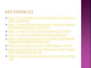 https://en.wikipedia.org/wiki/Biosafety_level#List_o
f_BSL-4_facilities
 http://www.ejbiotechnology.info/index.php/ejbiotec
hnology/article/view/v2n3-2/827
 https://www.ncbi.nlm.nih.gov/pubmed/12737427
 file:///C:/Users/COMPAQ/Downloads/3959.pdf
 https://pdfs.semanticscholar.org/64b6/5c641d06d06
5b4d6df51a26c881a6a441d1f.pdf
 https://www.nap.edu/read/11848/chapter/14#116
 https://emergency.cdc.gov/bioterrorism/pdf/13apr9
9APIC-CDCBioterrorism.pdf
 https://www.medicalnewstoday.com/articles/321030
.php
 