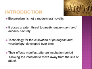  Bioterrorism is not a modern era novelty.
 It poses greater threat to health, environment and
national security.
 Technology for the cultivation of pathogens and
vaccinology developed over time.
 Their effects manifest after an incubation period
allowing the infectors to move away from the site of
attack.
 