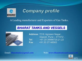 A Leading manufacturer and Exporters of Gas Tanks.

            BHARAT TANKS AND VESSELS
                       Address: 7C/9, Agrasen Nagar ,
                                Dapodi, Pune – 411012 .
                       Tel:     +91 20 30686720,21,22
                       Fax:     +91 20 27148563



Email: bharattanks@gmail.com       Web: www.bharattanksandvessel.com

                                                                BTV
 
