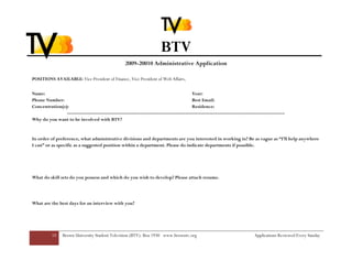BTV
                                                  2009-20010 Administrative Application

POSITIONS AVAILABLE: Vice President of Finance, Vice President of Web Affairs,

Name:                                                                                 Year:
Phone Number:                                                                         Best Email:
Concentration(s):                                                                     Residence:
                --------------------------------------------------------------------------------------------------------------------------
Why do you want to be involved with BTV?


In order of preference, what administrative divisions and departments are you interested in working in? Be as vague as “I’ll help anywhere
I can” or as specific as a suggested position within a department. Please do indicate departments if possible.




What do skill sets do you possess and which do you wish to develop? Please attach resume.




What are the best days for an interview with you?




          10    Brown University Student Television (BTV): Box 1930 www.browntv.org                                      Applications Reviewed Every Sunday
 