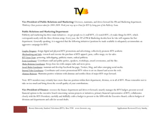 Vice President of Public Relations and Marketing: Oversees, maintains, and drives forward the PR and Marketing department.
*Publicity Chair position taken for 2008-2009. Work your way up to Chair for BTV by being part of the Publicity Team.

Public Relations and Marketing Department
Publicity and marketing has three main initiatives—to get people to (1) staff BTV, (2) watch BTV, (3) make things for BTV, which
corresponds neatly with the three division setup. Every year, the VP of PR & Marketing decides how he/she will organize his/her
department. Generally speaking, it is suggested that the following initiatives/positions be made available to adequately accommodate an
aggressive campaign for BTV:

Graphic Designers- design digital and physical BTV promotions and advertising; collectively promote BTV aesthetic
Merchandising and Sales- research and execute the purchase of BTV apparel, pens, coffee mugs, etc for sales.
BTV Street Team- postering, tableslipping, publicity stunts, radical publicity
Event Coordinator- Coordinates staff and public parties, speakers, workshops, award ceremonies, and the like.
Media Relations Coordinator- Keep close ties with campus radio and news press.
Social Media Coordinator- maintain and develop Facebook fan page, Twitter, blog, and other emerging social media.
Internal Video Coordinator- Coordinates and creates promotional BTV videos to air on channel and across the web.
Alumnae Relations- Maintains positive relations with alumnae and notifies them of major BTV steps forward.

Note: BTV members may certainly have more than one position within their department, division, or in all of BTV. Please remember not to
take on too much and bring down the overall quality of your contributions.

Vice President of Finance: oversees the finance department and drives it forward; smartly manages the BTV budget; presents several
financial options to the executive board concerning various projects or initiatives; primary financial representative of BTV; collaborates
closely with the BTV President; carefully and skillfully crafts a budget to present to the UFB with the Executive Board; collects budgets of
divisions and departments and calls for second drafts.


   3   Brown University Student Television (BTV): Box 1930 www.browntv.org                                   Applications Reviewed Every Sunday
 