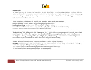 Finance Team:
The Finance department has two main goals: make money and make sure the money we have is being spent as wisely as possible. Achieving
these two goals will allow us to maximize the artistic resources we can offer student that are trying to produce shows, films, and trying to get
them widespread exposure. While the Finance Department structure is at the whim of the VP of Finance, the following positions/initiatives
can be expected to be facilitated every year.

Assistant VP of Finance- Management of late fees, tape costs, and general support in tasks of VP of Finance.
Director of Fundraising- Oversees, manages, and coordinates major fundraising efforts.
Grant Research and Writing- Researches grants BTV can qualify for and applies for them.
Corporate Donations and Partnerships- Contacts corporations like Apple or Sony to work out educational partnerships.
Departmental Petitioning and Organizational Cosponsorship- this is straightforward.

Vice President of Web Affairs and the Web Department- The VP of Web Affairs oversees, maintains and develops all things web and
is the webmaster. The website will be the primary venue through which BTV programming is watched. Our domain host is Bluehost and we
run Wordpress. A thorough knowledge of Flash, Java, CSS, php, html, and website design is desired. Interaction with most departments
involved. It will be very common for the VP of web affairs to serve many of the functions below:

Webmaster- updates informational content, brainstorms new features, translates technical information.
Web Designer- discusses aesthetic with the Executive Board and creates the identity for BTV. Not all designs will be accepted. Web design is a
constant work in progress. *This position is taken for the Fall 09 Semester
Social Media Coordinator- See PR and Marketing department: maintains and updates the BTV blog.
Web Video Content Coordinator- see Programming Division for more information.




   4   Brown University Student Television (BTV): Box 1930 www.browntv.org                                   Applications Reviewed Every Sunday
 