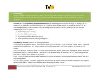2. Programming:
   THE PROGRAMMING SECTOR CONCEPTUALIZES, OPERATES, AND DEVELOPS THE BTV CHANNEL AT WWW.BROWNTV.ORG. THEY RELEASE
   SCHEDULES, MANUALLY CONTROL THE BROADCAST, AND DECIDE WHAT AIRS WHEN AND WHERE, CREATING THEMES AND A LOGIC TO
   PROGRAMMING.


   President of BTV Programming/Programming Director- the programming director oversees the day to day running of the BTV
   channel. He/she and his/her staff establish and run the 24/7 Livestream station at www.browntv.org. Within the whole of BTV, the
   Programming Director is second in command. The Programming Director is designed to be for a person who can “wear many hats.”
   Responsibilities include but not limited to…
       • Hold weekly divisional meetings
       •   Attend weekly E-Board meetings
       •   Set goals as a team leader and evaluate success
       •   Ensure professional happiness of all Programming staff

   Programming Division- consists of the following departments
   Program- led by the programming director, this is a team of people who decide the daily, weekly and monthly schedule of BTV, as informed
   by audience research and results. They conduct polls and intelligently program shows. They create, distribute, and evaluate the BTV
   schedule.
   Control Room Operations- This team of people is led by the Chief Control Room Operator, which anyone may apply for, and they operate the
   web streaming platform Livestream Premium. Different CRO’s will physically manage the broadcast in the BTV studio during primetime
   hours with live graphics, teaser updates, and promotions.
   Content Expansion- Contacts organizations within and outside the university to obtain new and interesting programming, upkeep of the BTV
   Programming database.
   Web Video Content Coordinator- Ensures that all appropriate content reaches On-Demand status on the website through Vimeo in an organized
   and user friendly manner. Manages Video Submission project and works with Brown YouTube.

      5    Brown University Student Television (BTV): Box 1930 www.browntv.org                              Applications Reviewed Every Sunday
 