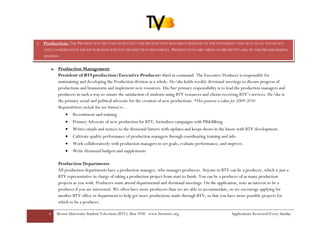 3. Production: THE PRODUCTION SECTOR FACILITATES THE PRODUCTION RESOURCE DEMAND OF THE UNIVERSITY AND ACTS AS AN ADVOCACY
   AND COORDINATION GROUP FOR EDUCATIONAL PRODUCTION RESOURCES. PRODUCTIONS ARE AIRED ON BROWNTV.ORG BY THE PROGRAMMING
   DIVISION.


      a. Production Management
         President of BTVproduction/Executive Producer- third in command. The Executive Producer is responsible for
         maintaining and developing the Production division as a whole. He/she holds weekly divisional meetings to discuss progress of
         productions and brainstorm and implement new resources. His/her primary responsibility is to lead the production managers and
         producers in such a way to ensure the satisfaction of students using BTV resources and clients receiving BTV’s services. He/she is
         the primary social and political advocate for the creation of new productions. *This position is taken for 2009-2010
         Responsibilities include but not limited to…
              •   Recruitment and training
              •   Primary Advocate of new production for BTV, formalizes campaigns with PR&Mktng
              •   Writes emails and notices to the divisional listserv with updates and keeps shows in the know with BTV development.
              •   Cultivate quality performance of production managers through coordinating training and info
              •   Work collaboratively with production managers to set goals, evaluate performance, and improve.
              •   Write divisional budgets and supplements

          Production Departments
          All production departments have a production manager, who manages producers. Anyone in BTV can be a producer, which is just a
          BTV representative in charge of taking a production project from start to finish. You can be a producer of as many production
          projects as you wish. Producers must attend departmental and divisional meetings. On the application, note an interest to be a
          producer if you are interested. We often have more producers than we are able to accommodate, so we encourage applying for
          another BTV office or department to help get more productions made through BTV, so that you have more possible projects for
          which to be a producer.

      6   Brown University Student Television (BTV): Box 1930 www.browntv.org                               Applications Reviewed Every Sunday
 