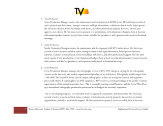 1. Series Production
                   Series Production Manager ensures the maintenance and development of all BTV series. He/she keeps records of
                   active projects and their status, manages contracts and legal information, evaluates technical needs, helps operate
                   the checkout calendar, forms friendships with shows, and offers professional support. Reviews, advises, and
                   approves new shows. He/she must meet a quota of new productions, write department budgets, host at least one
                   educational speaker/session, keep in close contact with his/her producers, and represent series needs in divisional
                   meetings.

                2. Studio Production
                   Studio Production Manager ensures the maintenance and development of all BTV studio shows. He/she keeps
                   records of active projects and their status, manages contracts and legal information, helps operate checkout
                   calendar, evaluates technical needs, forms friendships with shows, and offers professional support. He/she must
                   meet a quota of new productions, write department budgets, host at least one educational speaker/session, keep in
                   close contact with his/her producers, and represent studio needs in divisional meetings.

                3. Event Production
                   Event Production Manager manages the videography service of BTV. BTV charges a varying fee for videography
                   services to the university and student organizations depending on several factors. Videography usually ranges from
                   $100-$400. The Event PM forms a list of campus videographers to hire out as requests come in and negotiates
                   prices with clients. If videographers use BTV equipment, BTV receives a certain percentage of the profits. Contract
                   supervision is of the utmost importance here. This is essentially starting a small business, and the Event PM will set
                   up a streamlined videography production system and write budgets for necessary equipment.

                    This is a developing program. The individual must be organized, responsible, and trustworthy. He/she keeps
                    records of active projects and their status, evaluates technical needs, actively promotes the services to student
                    organizations, and offers professional support. He/she must meet a quota of events recorded, host at least one


7   Brown University Student Television (BTV): Box 1930 www.browntv.org                                 Applications Reviewed Every Sunday
 